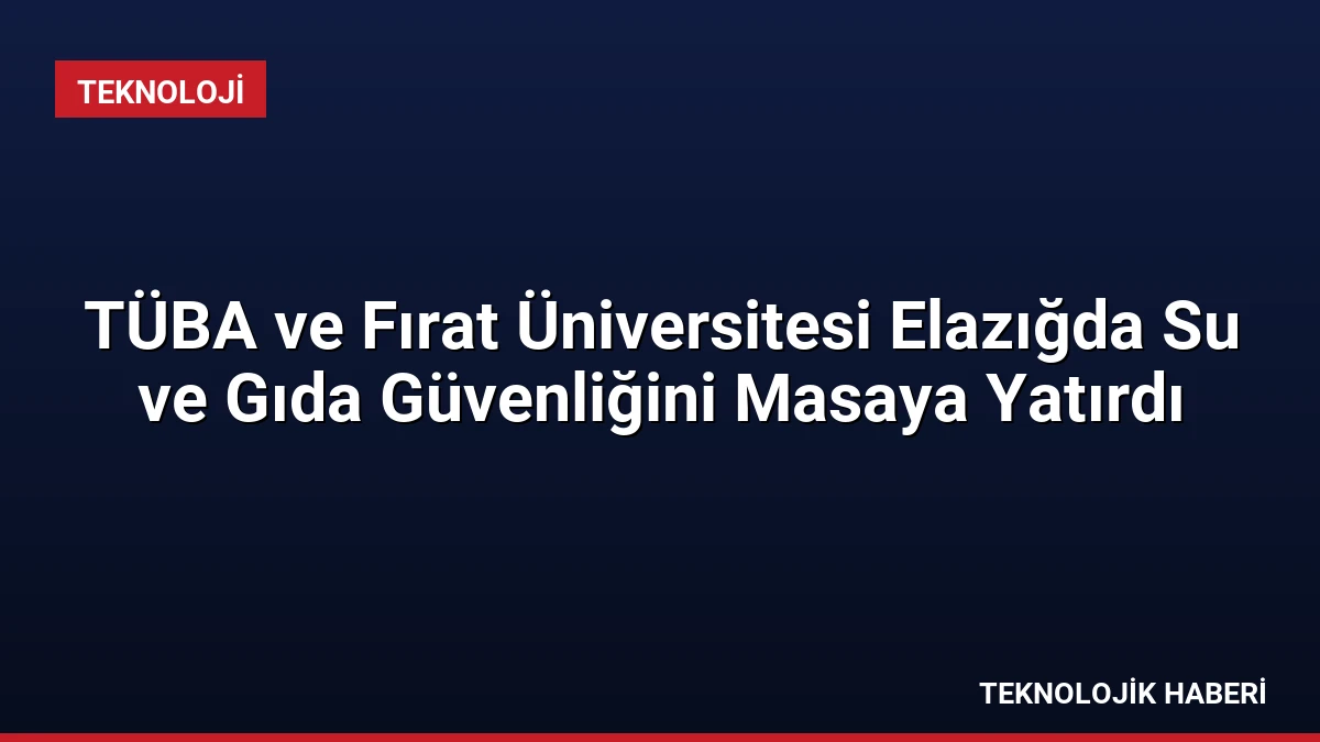 TÜBA ve Fırat Üniversitesi Elazığda Su ve Gıda Güvenliğini Masaya Yatırdı