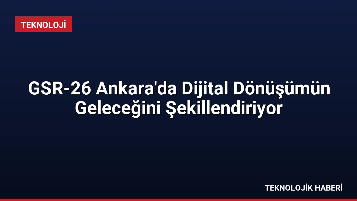 GSR-26 Ankara’da Dijital Dönüşümün Geleceğini Şekillendiriyor
